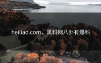 heiliao.com，黑料网八卦有爆料