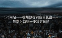 17c网站——视频教程别盲目复盘——最新入口这一步决定体验