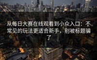 从每日大赛在线观看到小众入口：不常见的玩法更适合新手，别被标题骗了