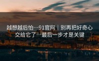越想越后怕…91官网｜别再把好奇心交给它了…最后一步才是关键
