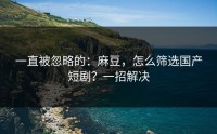 一直被忽略的：麻豆，怎么筛选国产短剧？一招解决