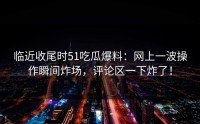 临近收尾时51吃瓜爆料：网上一波操作瞬间炸场，评论区一下炸了！