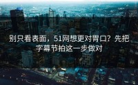 别只看表面，51网想更对胃口？先把字幕节拍这一步做对