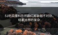 51吃瓜爆料忽然翻红越聊越不对劲，结果比想的复杂
