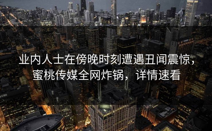 业内人士在傍晚时刻遭遇丑闻震惊，蜜桃传媒全网炸锅，详情速看