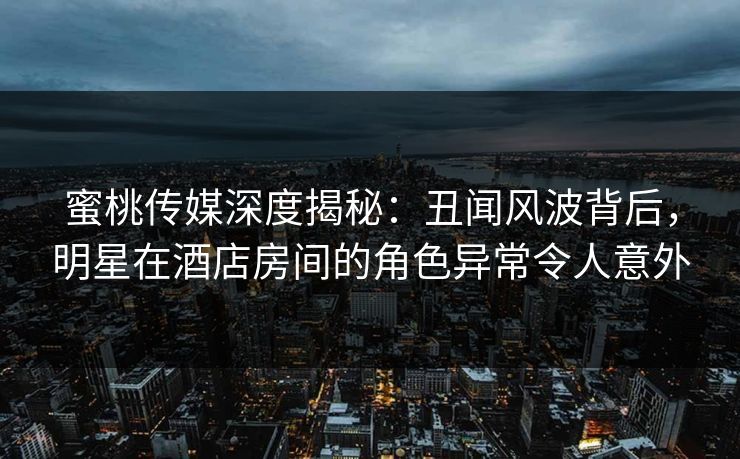 蜜桃传媒深度揭秘：丑闻风波背后，明星在酒店房间的角色异常令人意外
