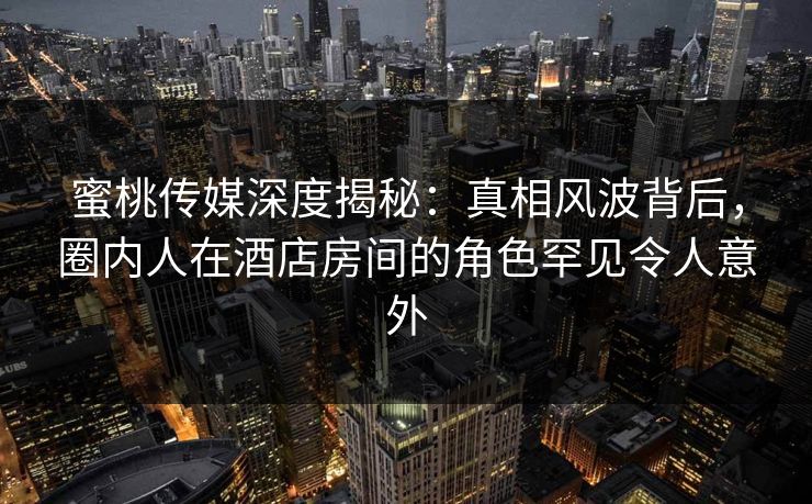 蜜桃传媒深度揭秘:真相风波背后,圈内人在酒店房间的角色罕见令人意外 蜜桃传媒深度揭秘:真相风波背后,圈内人在酒店房间的角色罕见令人意外