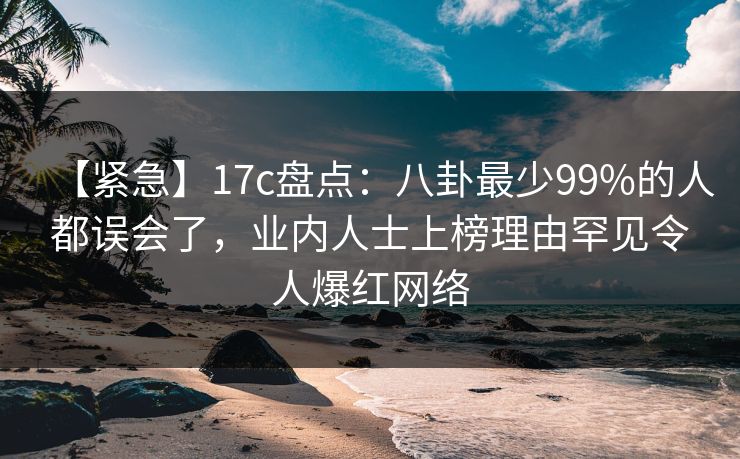 【紧急】17c盘点：八卦最少99%的人都误会了，业内人士上榜理由罕见令人爆红网络