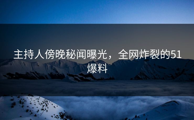 主持人傍晚秘闻曝光，全网炸裂的51爆料