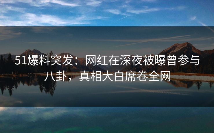 51爆料突发：网红在深夜被曝曾参与八卦，真相大白席卷全网