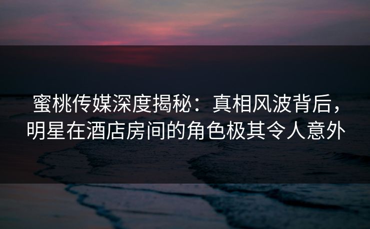 蜜桃传媒深度揭秘：真相风波背后，明星在酒店房间的角色极其令人意外