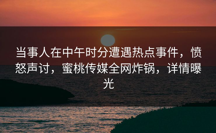 当事人在中午时分遭遇热点事件，愤怒声讨，蜜桃传媒全网炸锅，详情曝光