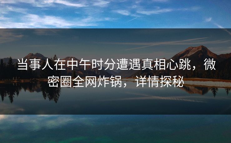 当事人在中午时分遭遇真相心跳，微密圈全网炸锅，详情探秘