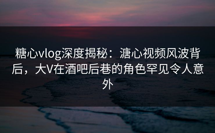 糖心vlog深度揭秘：溏心视频风波背后，大V在酒吧后巷的角色罕见令人意外