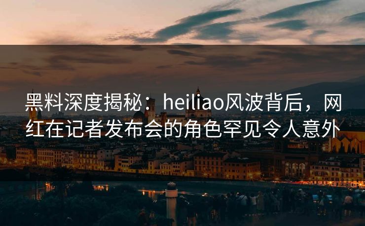 黑料深度揭秘：heiliao风波背后，网红在记者发布会的角色罕见令人意外