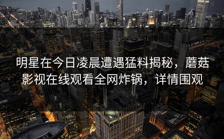 明星在今日凌晨遭遇猛料揭秘，蘑菇影视在线观看全网炸锅，详情围观