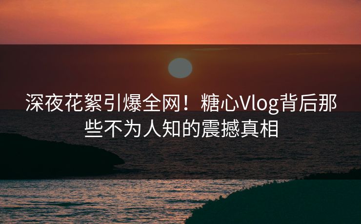 深夜花絮引爆全网！糖心Vlog背后那些不为人知的震撼真相