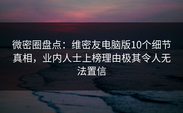 微密圈盘点：维密友电脑版10个细节真相，业内人士上榜理由极其令人无法置信