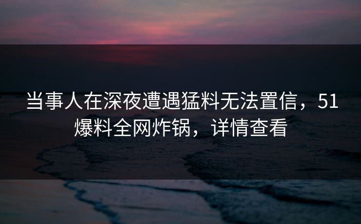 当事人在深夜遭遇猛料无法置信，51爆料全网炸锅，详情查看