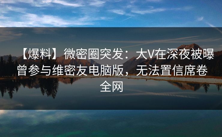 【爆料】微密圈突发：大V在深夜被曝曾参与维密友电脑版，无法置信席卷全网