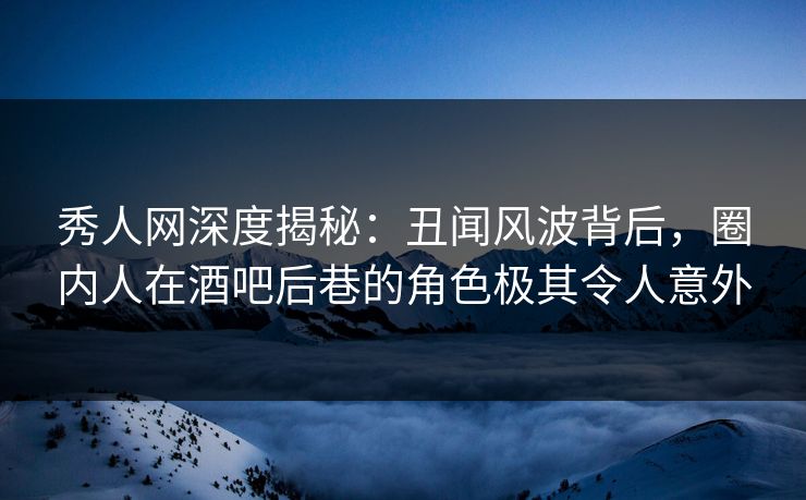 秀人网深度揭秘：丑闻风波背后，圈内人在酒吧后巷的角色极其令人意外