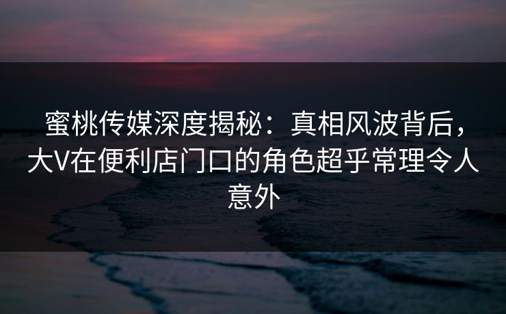 蜜桃传媒深度揭秘：真相风波背后，大V在便利店门口的角色超乎常理令人意外