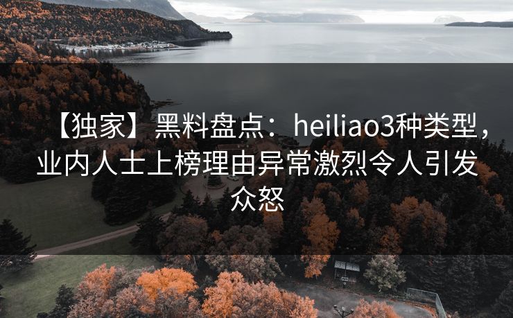 【独家】黑料盘点：heiliao3种类型，业内人士上榜理由异常激烈令人引发众怒