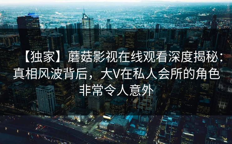 【独家】蘑菇影视在线观看深度揭秘：真相风波背后，大V在私人会所的角色非常令人意外