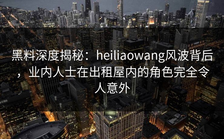 黑料深度揭秘：heiliaowang风波背后，业内人士在出租屋内的角色完全令人意外