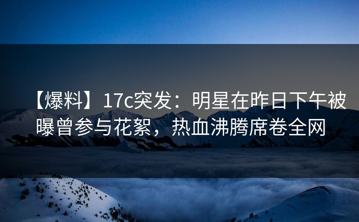 【爆料】17c突发:明星在昨日下午被曝曾参与花絮,热血沸腾席卷全网 【爆料】17c突发:明星在昨日下午被曝曾参与花絮,热血沸腾席卷全网