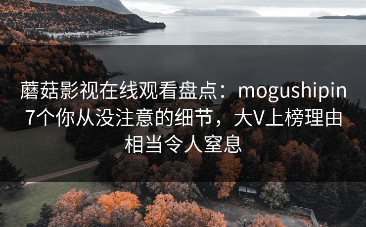蘑菇影视在线观看盘点：mogushipin7个你从没注意的细节，大V上榜理由相当令人窒息