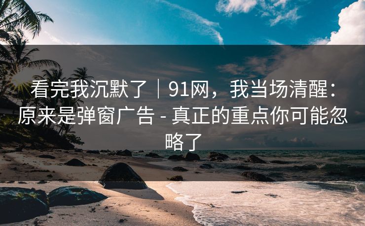 看完我沉默了|91网,我当场清醒:原来是弹窗广告 - 真正的重点你可能忽略了 看完我沉默了|91网,我当场清醒:原来是弹窗广告 - 真正的重点你可能忽略了