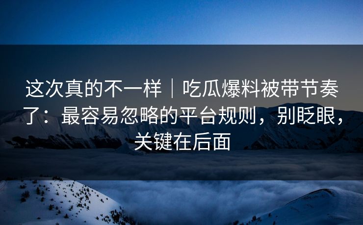 这次真的不一样|吃瓜爆料被带节奏了:最容易忽略的平台规则,别眨眼,关键在后面 这次真的不一样|吃瓜爆料被带节奏了:最容易忽略的平台规则,别眨眼,关键在后面