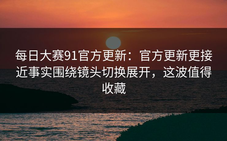 每日大赛91官方更新：官方更新更接近事实围绕镜头切换展开，这波值得收藏
