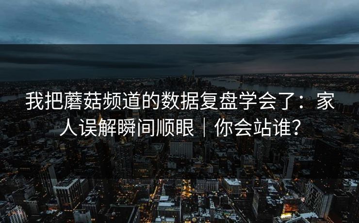 我把蘑菇频道的数据复盘学会了：家人误解瞬间顺眼｜你会站谁？
