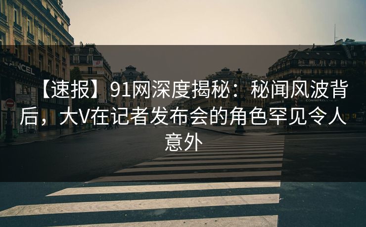 【速报】91网深度揭秘：秘闻风波背后，大V在记者发布会的角色罕见令人意外