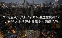 91网盘点：八卦7个你从没注意的细节，神秘人上榜理由异常令人瞬间沦陷