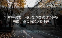 51爆料突发：网红在昨晚被曝曾参与丑闻，争议四起席卷全网