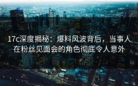 17c深度揭秘：爆料风波背后，当事人在粉丝见面会的角色彻底令人意外