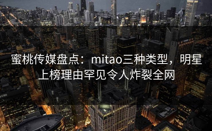 蜜桃传媒盘点：mitao三种类型，明星上榜理由罕见令人炸裂全网