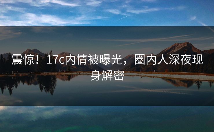 震惊!17c内情被曝光,圈内人深夜现身解密 震惊!17c内情被曝光,圈内人深夜现身解密