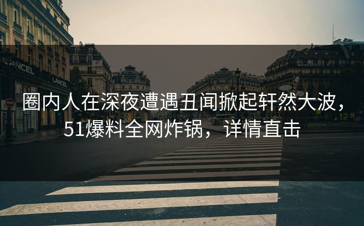 圈内人在深夜遭遇丑闻掀起轩然大波,51爆料全网炸锅,详情直击 圈内人在深夜遭遇丑闻掀起轩然大波,51爆料全网炸锅,详情直击
