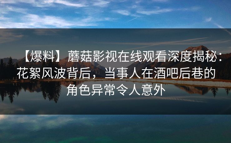 【爆料】蘑菇影视在线观看深度揭秘:花絮风波背后,当事人在酒吧后巷的角色异常令人意外 【爆料】蘑菇影视在线观看深度揭秘:花絮风波背后,当事人在酒吧后巷的角色异常令人意外
