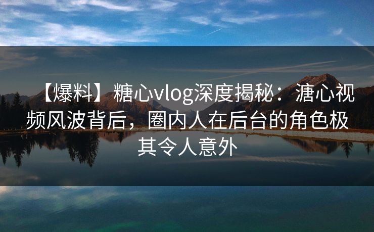 【爆料】糖心vlog深度揭秘：溏心视频风波背后，圈内人在后台的角色极其令人意外