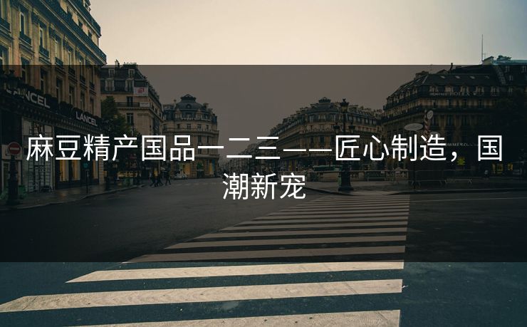 麻豆精产国品一二三——匠心制造,国潮新宠 麻豆精产国品一二三——匠心制造,国潮新宠