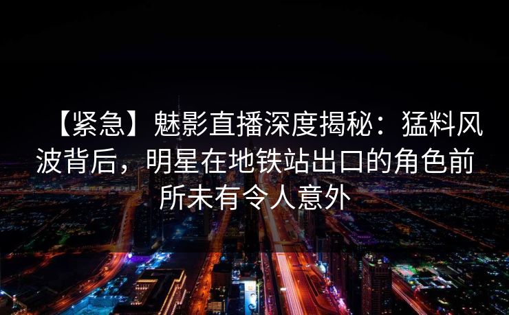 【紧急】魅影直播深度揭秘：猛料风波背后，明星在地铁站出口的角色前所未有令人意外