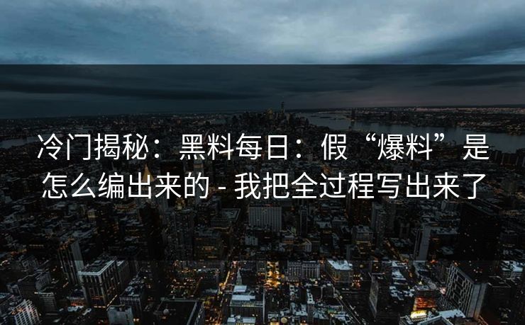 冷门揭秘：黑料每日：假“爆料”是怎么编出来的 - 我把全过程写出来了